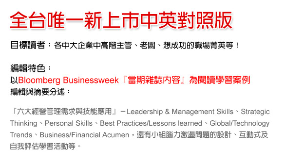 全台唯一新上市中英對照版
目標讀者：各中大企業中高階主管、老闆、想成功的職場菁英等！
編輯特色：
以Bloomberg Businessweek『當期雜誌內容』為閱讀學習案例，編輯與摘要分述
『六大經營管理需求與技能應用』－Leadership & Management Skills、Strategic Thinking、Personal Skills、Best Practices/Lessons learned、Global/Technology Trends、Business/Financial Acumen，還有小組腦力激盪問題的設計、互動式及自我評估學習活動等。 
